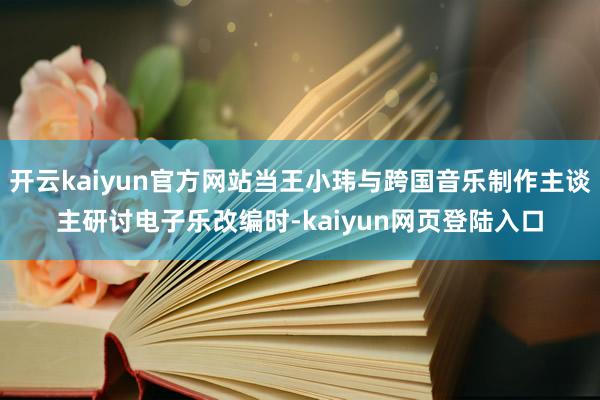 开云kaiyun官方网站当王小玮与跨国音乐制作主谈主研讨电子乐改编时-kaiyun网页登陆入口