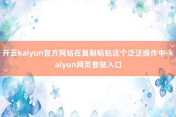 开云kaiyun官方网站在复制粘贴这个泛泛操作中-kaiyun网页登陆入口
