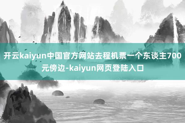 开云kaiyun中国官方网站去程机票一个东谈主700元傍边-kaiyun网页登陆入口