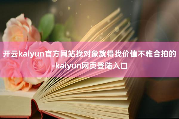 开云kaiyun官方网站找对象就得找价值不雅合拍的-kaiyun网页登陆入口