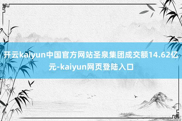 开云kaiyun中国官方网站圣泉集团成交额14.62亿元-kaiyun网页登陆入口