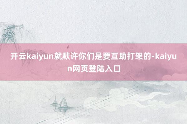 开云kaiyun就默许你们是要互助打架的-kaiyun网页登陆入口