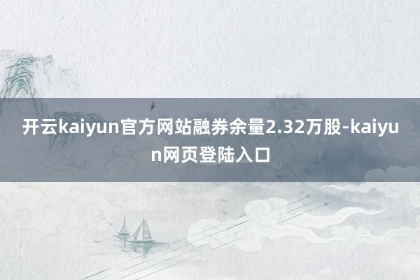 开云kaiyun官方网站融券余量2.32万股-kaiyun网页登陆入口