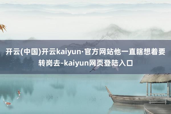 开云(中国)开云kaiyun·官方网站他一直瞎想着要转岗去-kaiyun网页登陆入口