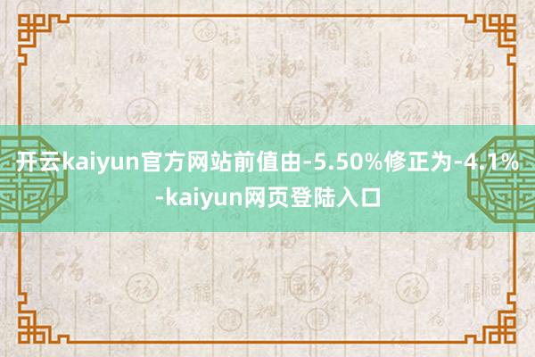 开云kaiyun官方网站前值由-5.50%修正为-4.1%-kaiyun网页登陆入口