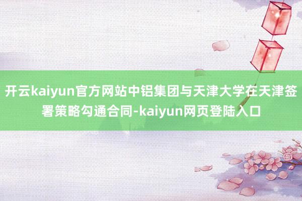 开云kaiyun官方网站中铝集团与天津大学在天津签署策略勾通合同-kaiyun网页登陆入口