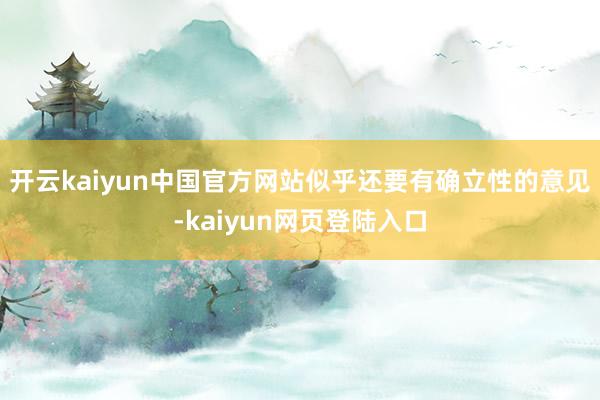 开云kaiyun中国官方网站似乎还要有确立性的意见-kaiyun网页登陆入口