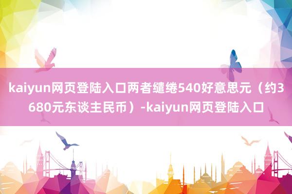 kaiyun网页登陆入口两者缱绻540好意思元（约3680元东谈主民币）-kaiyun网页登陆入口