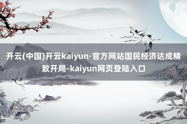 开云(中国)开云kaiyun·官方网站国民经济达成精致开局-kaiyun网页登陆入口