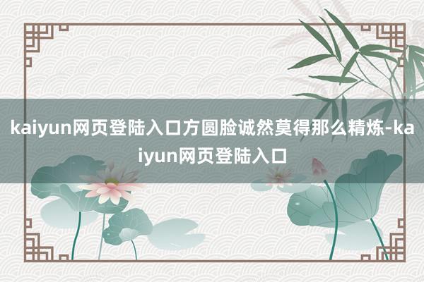 kaiyun网页登陆入口方圆脸诚然莫得那么精炼-kaiyun网页登陆入口