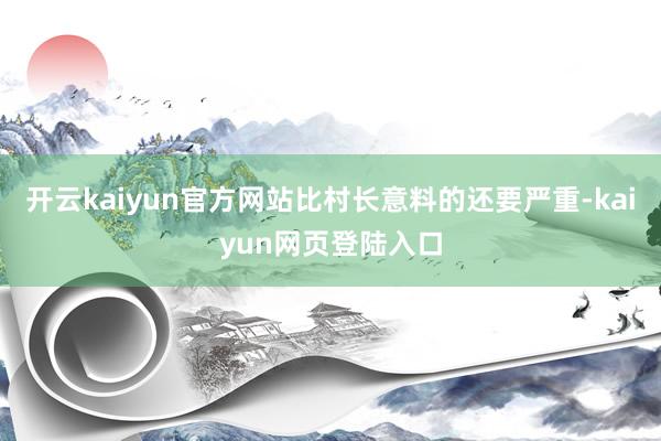 开云kaiyun官方网站比村长意料的还要严重-kaiyun网页登陆入口