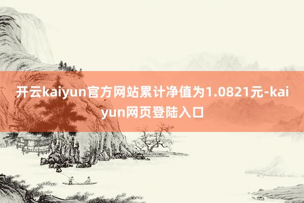 开云kaiyun官方网站累计净值为1.0821元-kaiyun网页登陆入口