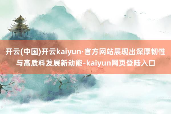 开云(中国)开云kaiyun·官方网站展现出深厚韧性与高质料发展新动能-kaiyun网页登陆入口