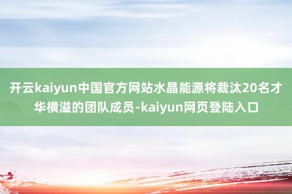 开云kaiyun中国官方网站水晶能源将裁汰20名才华横溢的团队成员-kaiyun网页登陆入口