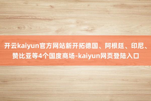 开云kaiyun官方网站新开拓德国、阿根廷、印尼、赞比亚等4个国度商场-kaiyun网页登陆入口