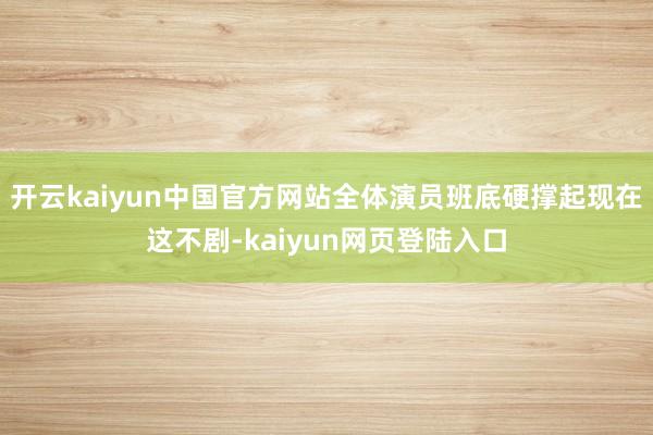 开云kaiyun中国官方网站全体演员班底硬撑起现在这不剧-kaiyun网页登陆入口