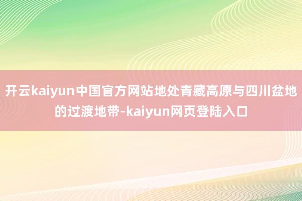 开云kaiyun中国官方网站地处青藏高原与四川盆地的过渡地带-kaiyun网页登陆入口