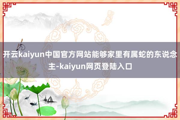 开云kaiyun中国官方网站能够家里有属蛇的东说念主-kaiyun网页登陆入口
