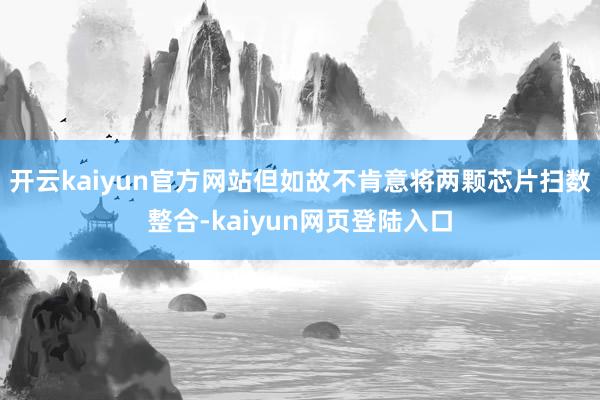 开云kaiyun官方网站但如故不肯意将两颗芯片扫数整合-kaiyun网页登陆入口