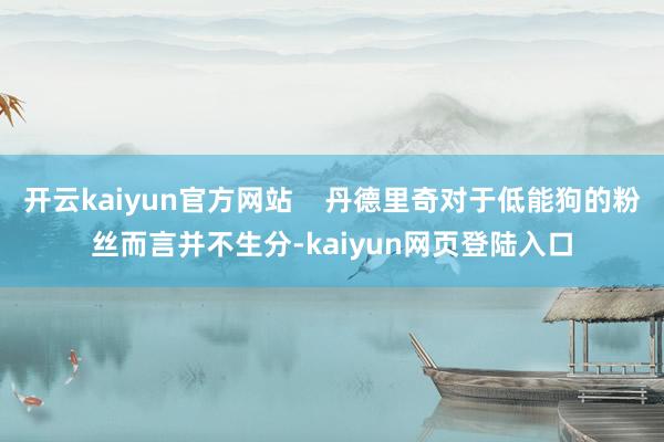 开云kaiyun官方网站    丹德里奇对于低能狗的粉丝而言并不生分-kaiyun网页登陆入口