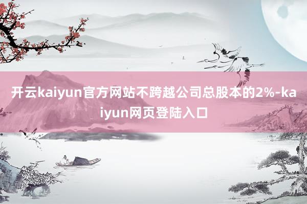 开云kaiyun官方网站不跨越公司总股本的2%-kaiyun网页登陆入口