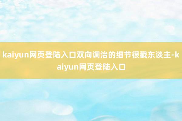 kaiyun网页登陆入口双向调治的细节很戳东谈主-kaiyun网页登陆入口