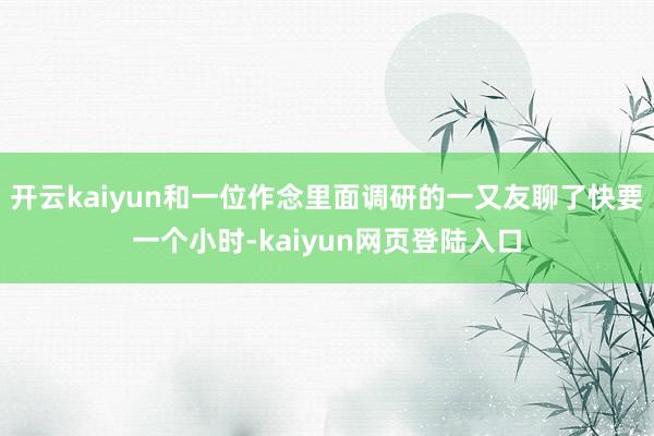 开云kaiyun和一位作念里面调研的一又友聊了快要一个小时-kaiyun网页登陆入口