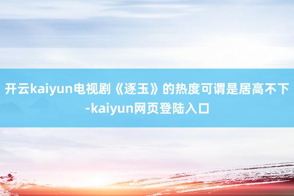 开云kaiyun电视剧《逐玉》的热度可谓是居高不下-kaiyun网页登陆入口