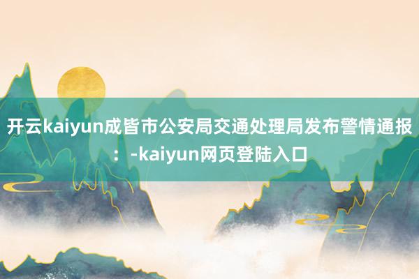 开云kaiyun成皆市公安局交通处理局发布警情通报：-kaiyun网页登陆入口