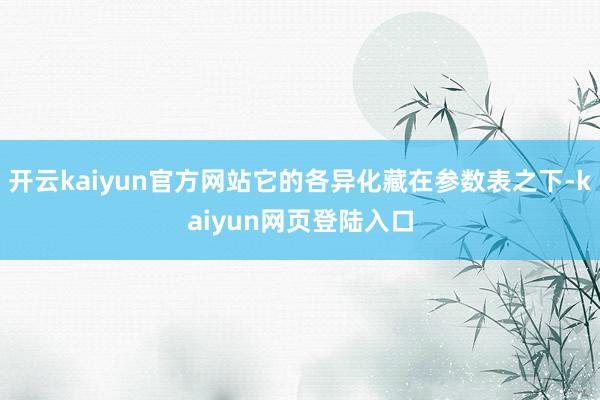 开云kaiyun官方网站它的各异化藏在参数表之下-kaiyun网页登陆入口