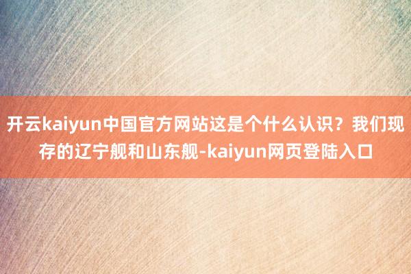 开云kaiyun中国官方网站这是个什么认识？我们现存的辽宁舰和山东舰-kaiyun网页登陆入口