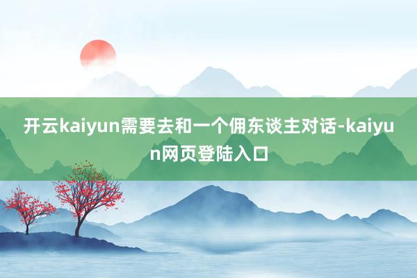 开云kaiyun需要去和一个佣东谈主对话-kaiyun网页登陆入口