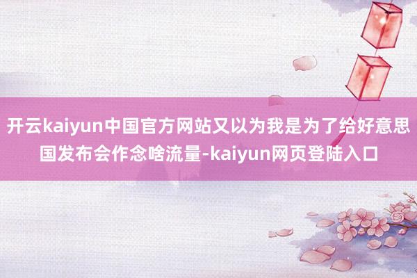 开云kaiyun中国官方网站又以为我是为了给好意思国发布会作念啥流量-kaiyun网页登陆入口