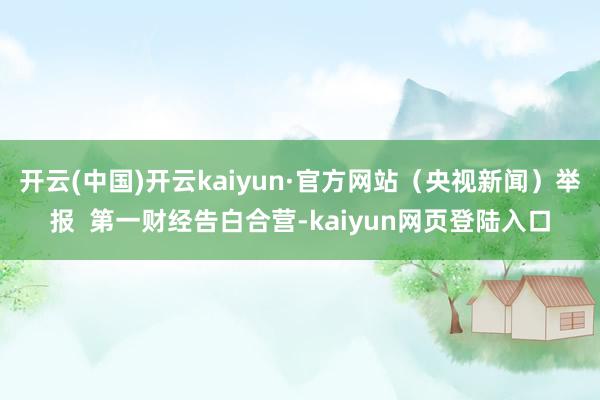开云(中国)开云kaiyun·官方网站（央视新闻）举报  第一财经告白合营-kaiyun网页登陆入口