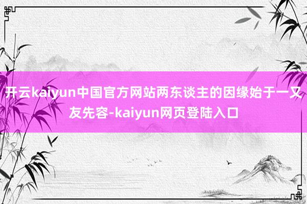 开云kaiyun中国官方网站两东谈主的因缘始于一又友先容-kaiyun网页登陆入口