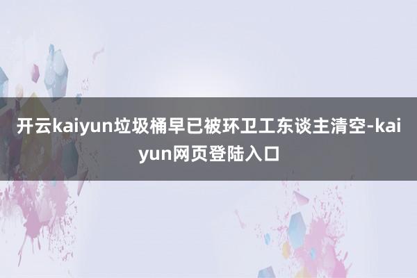 开云kaiyun垃圾桶早已被环卫工东谈主清空-kaiyun网页登陆入口