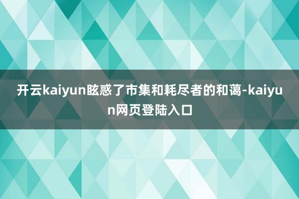 开云kaiyun眩惑了市集和耗尽者的和蔼-kaiyun网页登陆入口