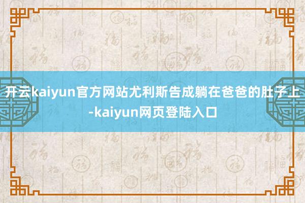 开云kaiyun官方网站尤利斯告成躺在爸爸的肚子上-kaiyun网页登陆入口