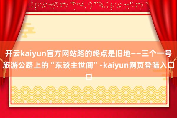 开云kaiyun官方网站路的终点是旧地——三个一号旅游公路上的“东谈主世间”-kaiyun网页登陆入口