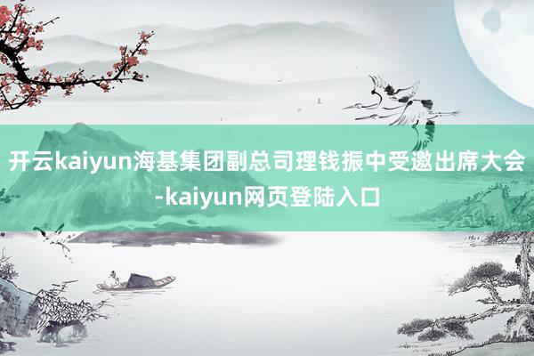 开云kaiyun海基集团副总司理钱振中受邀出席大会-kaiyun网页登陆入口