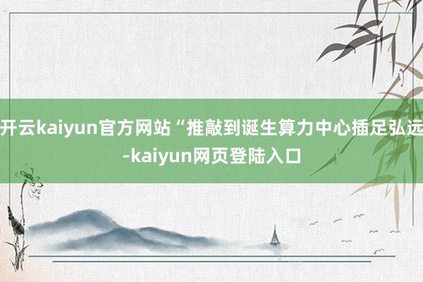 开云kaiyun官方网站“推敲到诞生算力中心插足弘远-kaiyun网页登陆入口