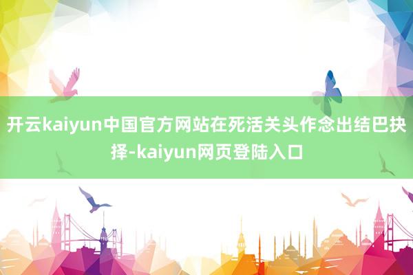 开云kaiyun中国官方网站在死活关头作念出结巴抉择-kaiyun网页登陆入口