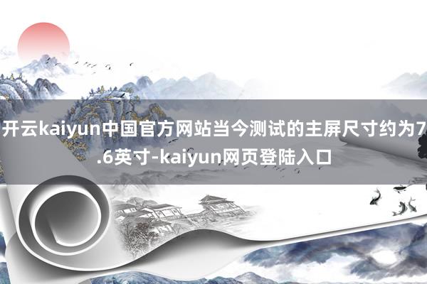 开云kaiyun中国官方网站当今测试的主屏尺寸约为7.6英寸-kaiyun网页登陆入口