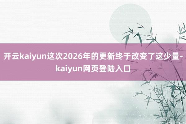 开云kaiyun这次2026年的更新终于改变了这少量-kaiyun网页登陆入口