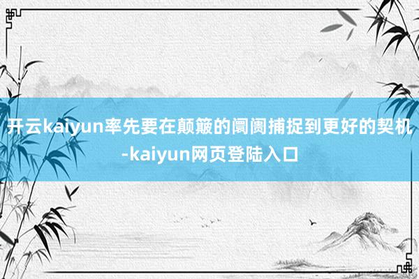 开云kaiyun率先要在颠簸的阛阓捕捉到更好的契机-kaiyun网页登陆入口