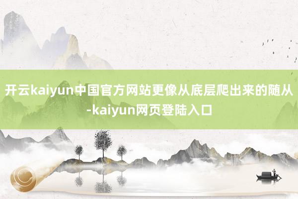 开云kaiyun中国官方网站更像从底层爬出来的随从-kaiyun网页登陆入口