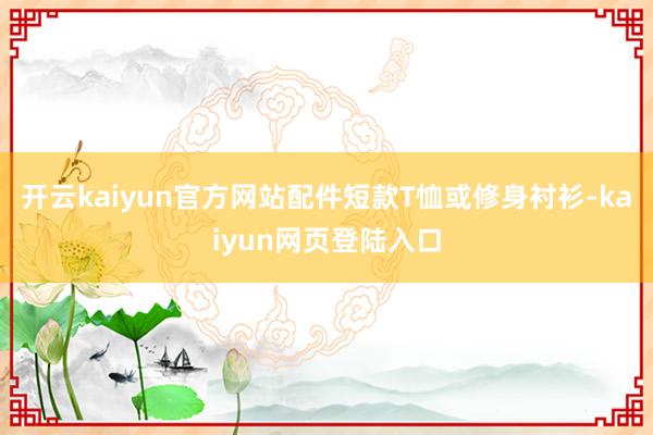 开云kaiyun官方网站配件短款T恤或修身衬衫-kaiyun网页登陆入口