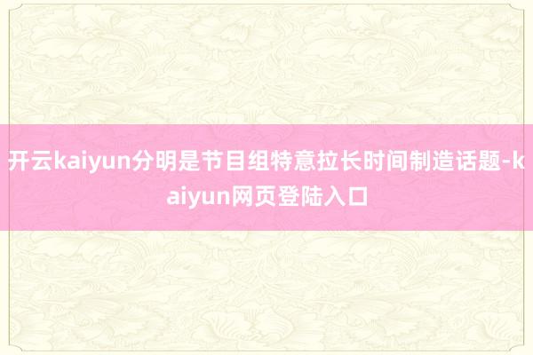 开云kaiyun分明是节目组特意拉长时间制造话题-kaiyun网页登陆入口