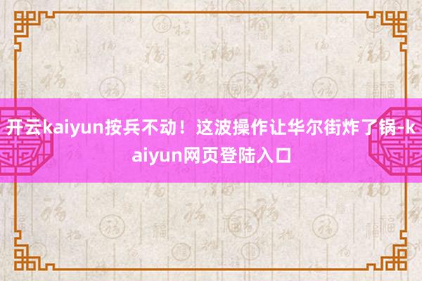 开云kaiyun按兵不动！这波操作让华尔街炸了锅-kaiyun网页登陆入口