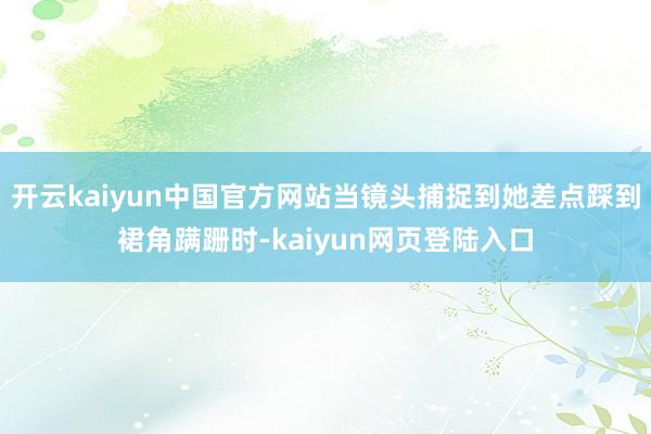 开云kaiyun中国官方网站当镜头捕捉到她差点踩到裙角蹒跚时-kaiyun网页登陆入口
